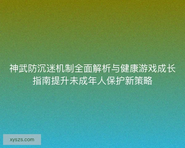 神武防沉迷机制全面解析与健康游戏成长指南提升未成年人保护新策略