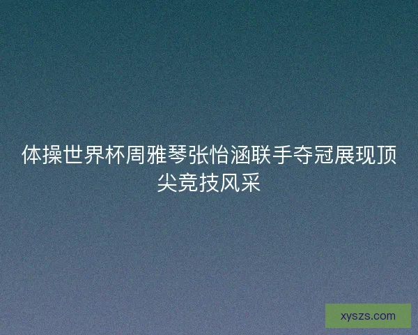 体操世界杯周雅琴张怡涵联手夺冠展现顶尖竞技风采
